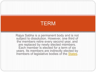 Rajya Sabha is a permanent body and is not
subject to dissolution. However, one third of
the members retire every second year, and
are replaced by newly elected members.
Each member is elected for a term of six
years. Its members are indirectly elected by
members of legislative bodies of the States.
TERM
 
