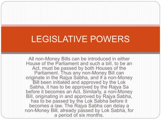 All non-Money Bills can be introduced in either
House of the Parliament and such a bill, to be an
Act, must be passed by both Houses of the
Parliament. Thus any non-Money Bill can
originate in the Rajya Sabha, and if a non-Money
Bill been initiated and approved by the Lok
Sabha, it has to be approved by the Rajya Sa
before it becomes an Act. Similarly, a non-Money
Bill, originating in and approved by Rajya Sabha,
has to be passed by the Lok Sabha before it
becomes a law. The Rajya Sabha can delay a
non-Money Bill, already passed by Lok Sabha, for
a period of six months.
LEGISLATIVE POWERS
 