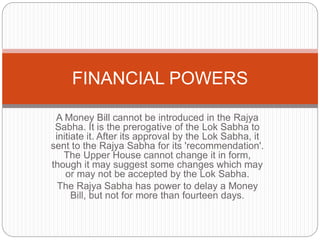 A Money Bill cannot be introduced in the Rajya
Sabha. It is the prerogative of the Lok Sabha to
initiate it. After its approval by the Lok Sabha, it
sent to the Rajya Sabha for its 'recommendation'.
The Upper House cannot change it in form,
though it may suggest some changes which may
or may not be accepted by the Lok Sabha.
The Rajya Sabha has power to delay a Money
Bill, but not for more than fourteen days.
FINANCIAL POWERS
 