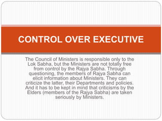 The Council of Ministers is responsible only to the
Lok Sabha, but the Ministers are not totally free
from control by the Rajya Sabha. Through
questioning, the members of Rajya Sabha can
elicit information about Ministers. They can
criticize the latter, their Departments and policies.
And it has to be kept in mind that criticisms by the
Elders (members of the Rajya Sabha) are taken
seriously by Ministers.
CONTROL OVER EXECUTIVE
 