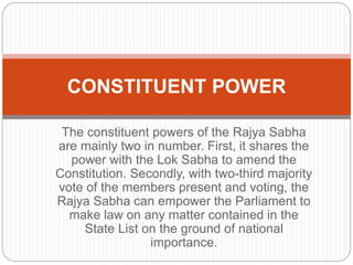 The constituent powers of the Rajya Sabha
are mainly two in number. First, it shares the
power with the Lok Sabha to amend the
Constitution. Secondly, with two-third majority
vote of the members present and voting, the
Rajya Sabha can empower the Parliament to
make law on any matter contained in the
State List on the ground of national
importance.
CONSTITUENT POWER
 