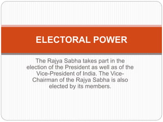 The Rajya Sabha takes part in the
election of the President as well as of the
Vice-President of India. The Vice-
Chairman of the Rajya Sabha is also
elected by its members.
ELECTORAL POWER
 