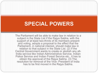 The Parliament will be able to make law in relation to a
subject in the State List if the Rajya Sabha, with the
support of at least two-thirds of its members present
and voting, adopts a proposal to the effect that the
Parliament, in national interest, should make law in
relation to that subject in the State List. (2) If the
Central Government wants to create or abolish any all-
India service like Indian Administrative Service, Indian
Police Service and Indian Forest Service etc., it has to
obtain the approval of the Rajya Sabha. (3) The
resolution for removal of the Vice- President of India
has to be first moved in the Rajya Sabha.
SPECIAL POWERS
 