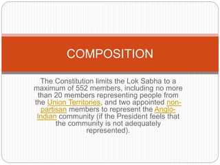 The Constitution limits the Lok Sabha to a
maximum of 552 members, including no more
than 20 members representing people from
the Union Territories, and two appointed non-
partisan members to represent the Anglo-
Indian community (if the President feels that
the community is not adequately
represented).
COMPOSITION
 