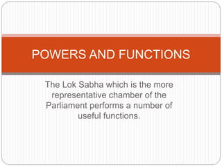 The Lok Sabha which is the more
representative chamber of the
Parliament performs a number of
useful functions.
POWERS AND FUNCTIONS
 