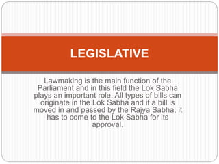 Lawmaking is the main function of the
Parliament and in this field the Lok Sabha
plays an important role. All types of bills can
originate in the Lok Sabha and if a bill is
moved in and passed by the Rajya Sabha, it
has to come to the Lok Sabha for its
approval.
LEGISLATIVE
 