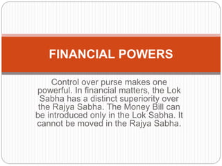Control over purse makes one
powerful. In financial matters, the Lok
Sabha has a distinct superiority over
the Rajya Sabha. The Money Bill can
be introduced only in the Lok Sabha. It
cannot be moved in the Rajya Sabha.
FINANCIAL POWERS
 