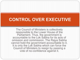 The Council of Ministers is collectively
responsible to the Lower House of the
Parliament. Thus, the government is
accountable to the Lok Sabha for its acts of
omission and commission. The Rajya Sabha
cannot hold the government accountable to it.
It is only the Lok Sabha which can force the
Council of Ministers to resign by passing a
vote of no-confidence against it.
CONTROL OVER EXECUTIVE
 