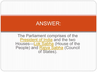 The Parliament comprises of the
President of India and the two
Houses—Lok Sabha (House of the
People) and Rajya Sabha (Council
of States).
ANSWER:
 