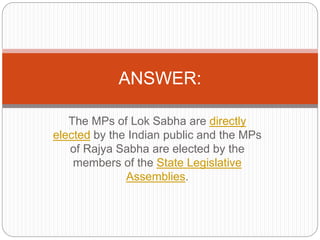 The MPs of Lok Sabha are directly
elected by the Indian public and the MPs
of Rajya Sabha are elected by the
members of the State Legislative
Assemblies.
ANSWER:
 
