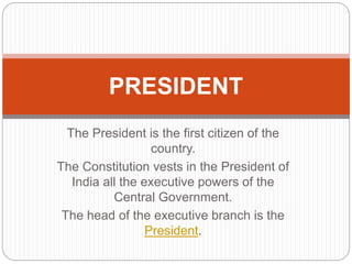 The President is the first citizen of the
country.
The Constitution vests in the President of
India all the executive powers of the
Central Government.
The head of the executive branch is the
President.
PRESIDENT
 