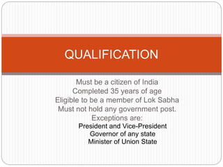 Must be a citizen of India
Completed 35 years of age
Eligible to be a member of Lok Sabha
Must not hold any government post.
Exceptions are:
President and Vice-President
Governor of any state
Minister of Union State
QUALIFICATION
 