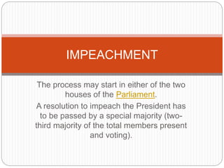 The process may start in either of the two
houses of the Parliament.
A resolution to impeach the President has
to be passed by a special majority (two-
third majority of the total members present
and voting).
IMPEACHMENT
 