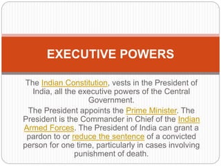 The Indian Constitution, vests in the President of
India, all the executive powers of the Central
Government.
The President appoints the Prime Minister. The
President is the Commander in Chief of the Indian
Armed Forces. The President of India can grant a
pardon to or reduce the sentence of a convicted
person for one time, particularly in cases involving
punishment of death.
EXECUTIVE POWERS
 