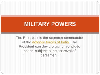 The President is the supreme commander
of the defence forces of India. The
President can declare war or conclude
peace, subject to the approval of
parliament.
MILITARY POWERS
 