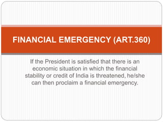 If the President is satisfied that there is an
economic situation in which the financial
stability or credit of India is threatened, he/she
can then proclaim a financial emergency.
FINANCIAL EMERGENCY (ART.360)
 