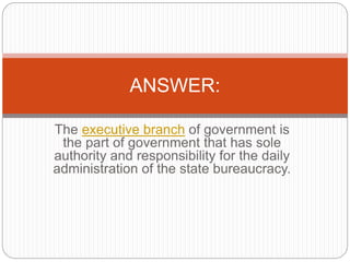 The executive branch of government is
the part of government that has sole
authority and responsibility for the daily
administration of the state bureaucracy.
ANSWER:
 