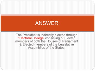 The President is indirectly elected through
‘Electoral College’ consisting of Elected
members of both the Houses of Parliament
& Elected members of the Legislative
Assemblies of the States.
ANSWER:
 