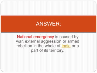 National emergency is caused by
war, external aggression or armed
rebellion in the whole of India or a
part of its territory.
ANSWER:
 