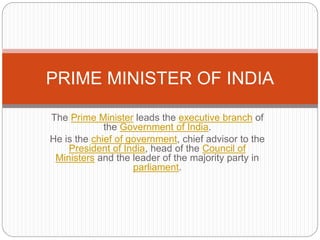 The Prime Minister leads the executive branch of
the Government of India.
He is the chief of government, chief advisor to the
President of India, head of the Council of
Ministers and the leader of the majority party in
parliament.
PRIME MINISTER OF INDIA
 