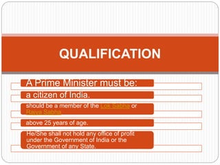 A Prime Minister must be:
a citizen of India.
should be a member of the Lok Sabha or
Rajya Sabha
above 25 years of age.
He/She shall not hold any office of profit
under the Government of India or the
Government of any State.
QUALIFICATION
 