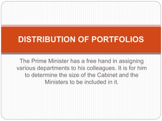 The Prime Minister has a free hand in assigning
various departments to his colleagues. It is for him
to determine the size of the Cabinet and the
Ministers to be included in it.
DISTRIBUTION OF PORTFOLIOS
 