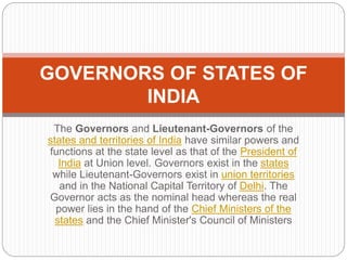 The Governors and Lieutenant-Governors of the
states and territories of India have similar powers and
functions at the state level as that of the President of
India at Union level. Governors exist in the states
while Lieutenant-Governors exist in union territories
and in the National Capital Territory of Delhi. The
Governor acts as the nominal head whereas the real
power lies in the hand of the Chief Ministers of the
states and the Chief Minister's Council of Ministers
GOVERNORS OF STATES OF
INDIA
 