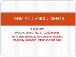 5 year term
Present Salary- Rs. 1,10,000/month.
He is also entitled to free accommodation,
electricity, transport, telephone and staff.
TERM AND EMOLUMENTS
 