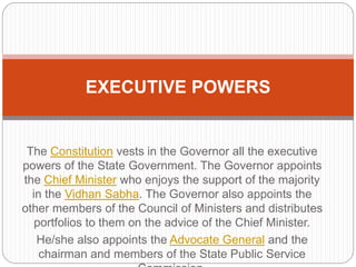 The Constitution vests in the Governor all the executive
powers of the State Government. The Governor appoints
the Chief Minister who enjoys the support of the majority
in the Vidhan Sabha. The Governor also appoints the
other members of the Council of Ministers and distributes
portfolios to them on the advice of the Chief Minister.
He/she also appoints the Advocate General and the
chairman and members of the State Public Service
EXECUTIVE POWERS
 
