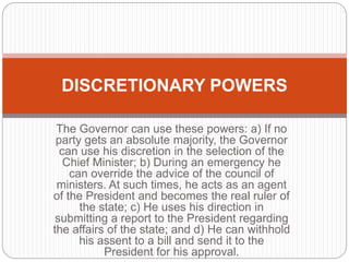 The Governor can use these powers: a) If no
party gets an absolute majority, the Governor
can use his discretion in the selection of the
Chief Minister; b) During an emergency he
can override the advice of the council of
ministers. At such times, he acts as an agent
of the President and becomes the real ruler of
the state; c) He uses his direction in
submitting a report to the President regarding
the affairs of the state; and d) He can withhold
his assent to a bill and send it to the
President for his approval.
DISCRETIONARY POWERS
 