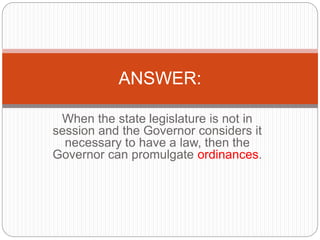 When the state legislature is not in
session and the Governor considers it
necessary to have a law, then the
Governor can promulgate ordinances.
ANSWER:
 