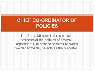 The Prime Minister is the chief co-
ordinator of the policies of several
Departments. In case of conflicts between
two departments, he acts as the mediator.
CHIEF CO-ORDINATOR OF
POLICIES
 