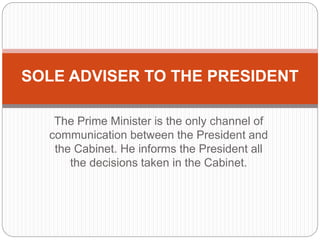 The Prime Minister is the only channel of
communication between the President and
the Cabinet. He informs the President all
the decisions taken in the Cabinet.
SOLE ADVISER TO THE PRESIDENT
 