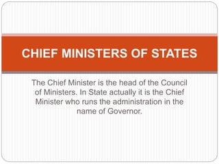 The Chief Minister is the head of the Council
of Ministers. In State actually it is the Chief
Minister who runs the administration in the
name of Governor.
CHIEF MINISTERS OF STATES
 