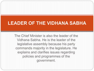 The Chief Minister is also the leader of the
Vidhana Sabha. He is the leader of the
legislative assembly because his party
commands majority in the legislature. He
explains and clarifies issues regarding
policies and programmes of the
government.
LEADER OF THE VIDHANA SABHA
 