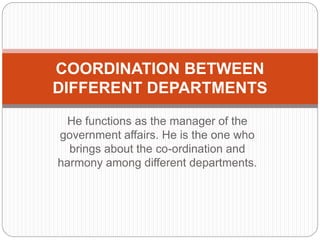 He functions as the manager of the
government affairs. He is the one who
brings about the co-ordination and
harmony among different departments.
COORDINATION BETWEEN
DIFFERENT DEPARTMENTS
 