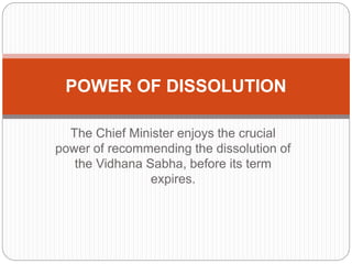 The Chief Minister enjoys the crucial
power of recommending the dissolution of
the Vidhana Sabha, before its term
expires.
POWER OF DISSOLUTION
 