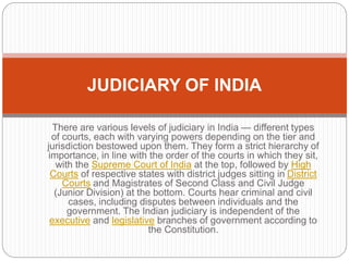 There are various levels of judiciary in India — different types
of courts, each with varying powers depending on the tier and
jurisdiction bestowed upon them. They form a strict hierarchy of
importance, in line with the order of the courts in which they sit,
with the Supreme Court of India at the top, followed by High
Courts of respective states with district judges sitting in District
Courts and Magistrates of Second Class and Civil Judge
(Junior Division) at the bottom. Courts hear criminal and civil
cases, including disputes between individuals and the
government. The Indian judiciary is independent of the
executive and legislative branches of government according to
the Constitution.
JUDICIARY OF INDIA
 