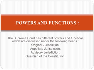 The Supreme Court has different powers and functions
which are discussed under the following heads :
Original Jurisdiction.
Appellate Jurisdiction.
Advisory Jurisdiction.
Guardian of the Constitution.
POWERS AND FUNCTIONS :
 
