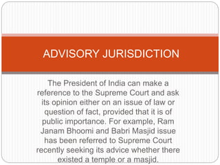 The President of India can make a
reference to the Supreme Court and ask
its opinion either on an issue of law or
question of fact, provided that it is of
public importance. For example, Ram
Janam Bhoomi and Babri Masjid issue
has been referred to Supreme Court
recently seeking its advice whether there
existed a temple or a masjid.
ADVISORY JURISDICTION
 