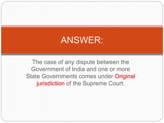 The case of any dispute between the
Government of India and one or more
State Governments comes under Original
jurisdiction of the Supreme Court.
ANSWER:
 
