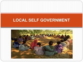 Local Self Government is the management of
local affairs by such local bodies who have
been elected by the local people. The
importance of local self-government has
been emphasized by political thinkers and
administrators of all ages.
LOCAL SELF GOVERNMENT
 