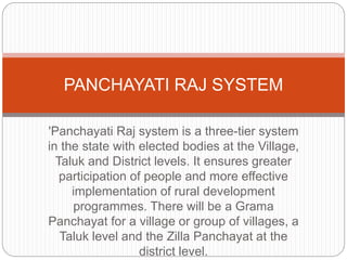 'Panchayati Raj system is a three-tier system
in the state with elected bodies at the Village,
Taluk and District levels. It ensures greater
participation of people and more effective
implementation of rural development
programmes. There will be a Grama
Panchayat for a village or group of villages, a
Taluk level and the Zilla Panchayat at the
district level.
PANCHAYATI RAJ SYSTEM
 