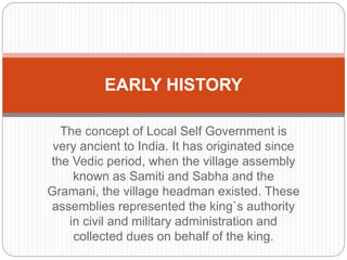 The concept of Local Self Government is
very ancient to India. It has originated since
the Vedic period, when the village assembly
known as Samiti and Sabha and the
Gramani, the village headman existed. These
assemblies represented the king`s authority
in civil and military administration and
collected dues on behalf of the king.
EARLY HISTORY
 