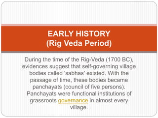 During the time of the Rig-Veda (1700 BC),
evidences suggest that self-governing village
bodies called 'sabhas' existed. With the
passage of time, these bodies became
panchayats (council of five persons).
Panchayats were functional institutions of
grassroots governance in almost every
village.
EARLY HISTORY
(Rig Veda Period)
 