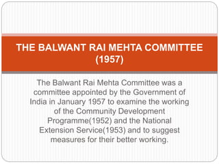The Balwant Rai Mehta Committee was a
committee appointed by the Government of
India in January 1957 to examine the working
of the Community Development
Programme(1952) and the National
Extension Service(1953) and to suggest
measures for their better working.
THE BALWANT RAI MEHTA COMMITTEE
(1957)
 