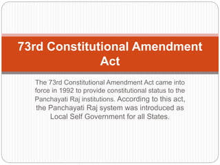 The 73rd Constitutional Amendment Act came into
force in 1992 to provide constitutional status to the
Panchayati Raj institutions. According to this act,
the Panchayati Raj system was introduced as
Local Self Government for all States.
73rd Constitutional Amendment
Act
 