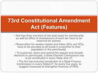 • Not less than one-third of the total seats for membership
as well as office of chairpersons of each tier have to be
reserved for women.
• Reservation for weaker castes and tribes (SCs and STs)
have to be provided at all levels in proportion to their
population in the panchayats.
• To supervise, direct and control the regular and smooth
elections to panchayats, a State Election Commission has
to be constituted in every State and UT.
• The Act has ensured constitution of a State Finance
Commission in every State/UT, for every five years, to
suggest measures to strengthen finances of PRIs.
73rd Constitutional Amendment
Act (Features)
 