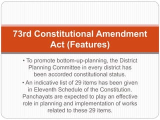 • To promote bottom-up-planning, the District
Planning Committee in every district has
been accorded constitutional status.
• An indicative list of 29 items has been given
in Eleventh Schedule of the Constitution.
Panchayats are expected to play an effective
role in planning and implementation of works
related to these 29 items.
73rd Constitutional Amendment
Act (Features)
 
