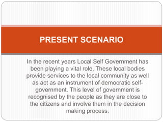 In the recent years Local Self Government has
been playing a vital role. These local bodies
provide services to the local community as well
as act as an instrument of democratic self-
government. This level of government is
recognised by the people as they are close to
the citizens and involve them in the decision
making process.
PRESENT SCENARIO
 